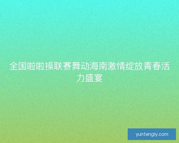 全国啦啦操联赛舞动海南激情绽放青春活力盛宴