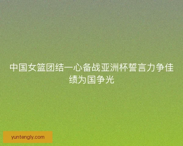 中国女篮团结一心备战亚洲杯誓言力争佳绩为国争光